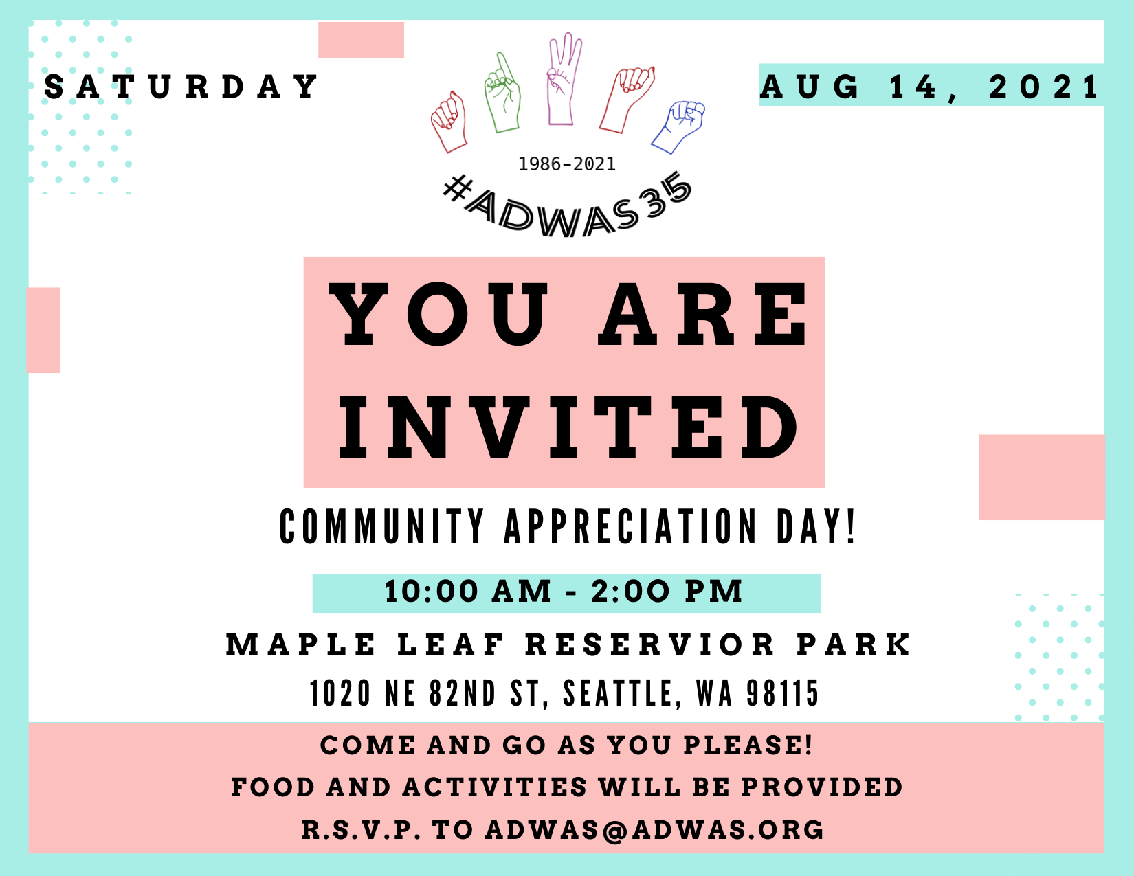 A blue and pink invitation to Community Appreciation Day. At the top "Saturday, Aug 14, 2021".In big bold letters "YOU ARE INVITED".  Underneath that "Community Appreciation Day! / 10:00am-2:00pm / Maple Leaf Reservoir Park / 1020 NE 82nd St, Seattle, WA 98115 / Come and go as you please! / Food and activities will be provided / R.S.V.P. to adwas@adwas.org