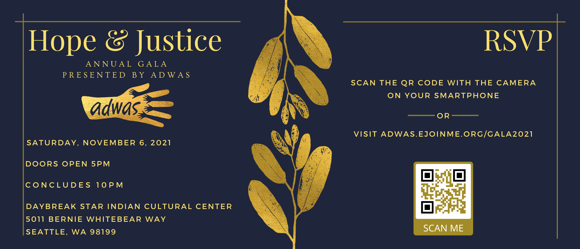 A dark blue background with gold leaves dividing the center. On the left in golden text "Hope & Justice / Annual Gala / Presented by ADWAS" Underneath this is ADWAS' logo in golden colors. Underneath the logo "Saturday, November 6, 2021 / Doors open 5pm / Concludes 10pm / Daybreak Star Indian Cultural Center / 5011 Bernie Whitebear Way / Seattle, WA 98199". On the right in golden text "RSVP / Scan the QR Code with the camera on your smartphone / or / visit adwas.ejoinme.org/gala2021" Underneath this is a golden QR code with the words "Scan Me"