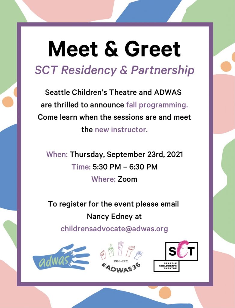Colorful various shapes of blue, pink, green, and orange border. On white background at the top in bold black text says "Meet & Greet". Text underneath says "SCT Residency & Partnership". / Seattle Children's Theatre and ADWAS are thrilled to announce fall programming. Come learn when the sessions are and meet the new instructor. / When: Thurs, Sept 23rd, 2021 / Time: 5:30pm-6:30pm / Where: Zoom / To register, email Nancy Edney at childrensadvocate@adwas.org. ADWAS and SCT logos are shown.