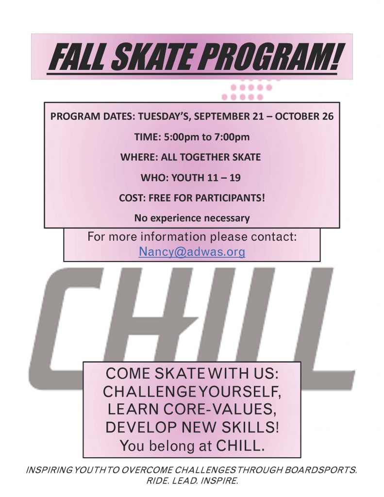 Black texts on pink box says "Fall Skate Program!" Underneath the title in larger pink box also in black text reads "Program dates: Tuesday, Sept 21-Oct 26 / Time: 5pm-7pm / Where: All Together Skatepark  / Who: Youth age 11-19 / Cost: Free / No experience necessary / For more information, please contact: Nancy@adwas.org. Below the pink box is a bigger text of CHILL in gray. In pink box at the bottom says "Come skate with us / Challenge yourself / Learn core values / Develop new skills!