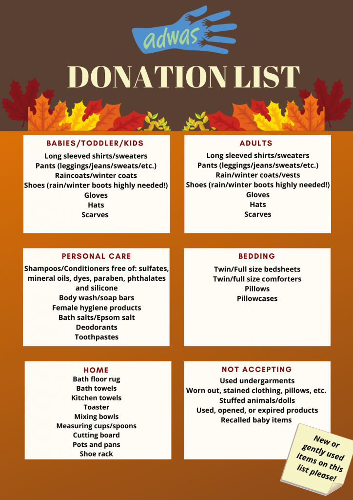 Brown color section at the top with ADWAS logo at the very top with "Donation List" in very pale yellow surrounded by multicolored fall leaves of maroon, orange, and yellow at the bottom of the brown section. The rest of the flyer is in ombre dark orange to brown with 6 block sections listing donation needs in categories. 
 
1st block: Babies/Toddler/kids 
Long sleeved shirts/sweaters 
Pants (leggings/jeans/sweats/etc.) 
Raincoats/winter coats 
Shoes (rain/winter boots highly needed!) 
Gloves 
Hats 
Scarves 
 
2nd block: Adults 
Long sleeved shirts/sweaters 
Pants (leggings/jeans/sweats/etc.) 
Rain/winter coats/vests 
Shoes (rain/winter boots highly needed!) 
Gloves 
Hats 
Scarves 


 
3rd block: Personal Care 
Shampoos/Conditioners free of: sulfates, mineral oils, dyes, paraben, phthalates and silicone 
Body wash/soap bars 
Female hygiene products 
Bath salts/Epsom salt 
Deodorants 
Toothpastes 


 
4th block: Bedding 
Twin/Full size bedsheets 
Twin/full size comforters 
Pillows 
Pillowcases 
 
5th block: Home 
Bath floor rug 
Bath towels 
Kitchen towels 
Toaster 
Mixing bowls 
Measuring cups/spoons 
Cutting board 
Pots and pans 
Shoe rack 
 
6th block: Not Accepting 
Used undergarments 
Worn out, stained clothing, pillows, etc. 
Stuffed animals/dolls 
Used, opened, or expired products 
Recalled baby items 
 
On the bottom right is a yellow sticky note image with the text "New or gently used items on this list please!" 