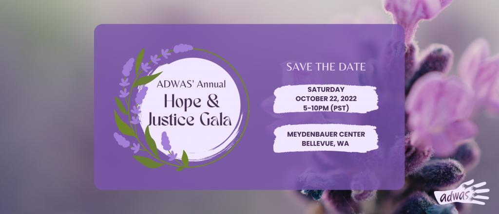Save the date flyer for ADWAS' Hope & Justice Gala. Saturday, October 22, 2022 from 5-10 pm (PST) at Meydenbaur Center in Bellevue, WA.