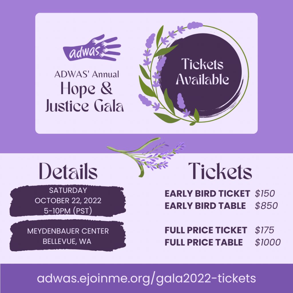 A decorate flyer for ADWAS' Hope & Justice Gala, advertising that Tickets are available. It's on October 22, 2022. It's from 5-10pm at Meydenbaur Center in Bellevue, WA. Early bird tickets are $150, Early bird table is $850. Full price tickets are $175, Full price table is $1000. You can purchase tickets at adwas.ejoinme.org/gala2022-tickets