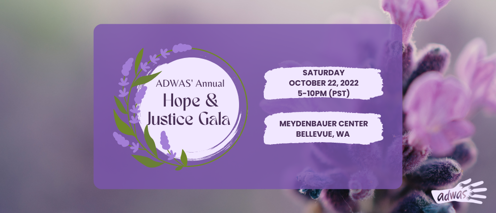 A decorate image for ADWAS' Hope & Justice Gala. It's on October 22, 2022 at Meydenbaur Center in Bellevue, WA. Click to purchase tickets or for more information.