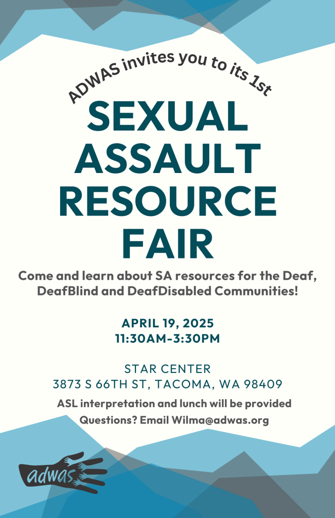 Image Description: A letter-sized flyer with a white background and a mix of blue and gray colors shaped like mountains at the top and bottom of the flyer. The text is a mix of blue and black and reads: 'ADWAS invites you to its 1st SEXUAL ASSAULT RESOURCE FAIR. Come and learn about SA resources for the Deaf, DeafBlind, and DeafDisabled communities! April 19, 2025, 11:30 AM - 3:30 PM, STAR Center, 3873 S. 66th St., Tacoma, WA 98409. ASL interpretation and lunch will be provided.' The ADWAS logo, in black, is located at the bottom left of the flyer.